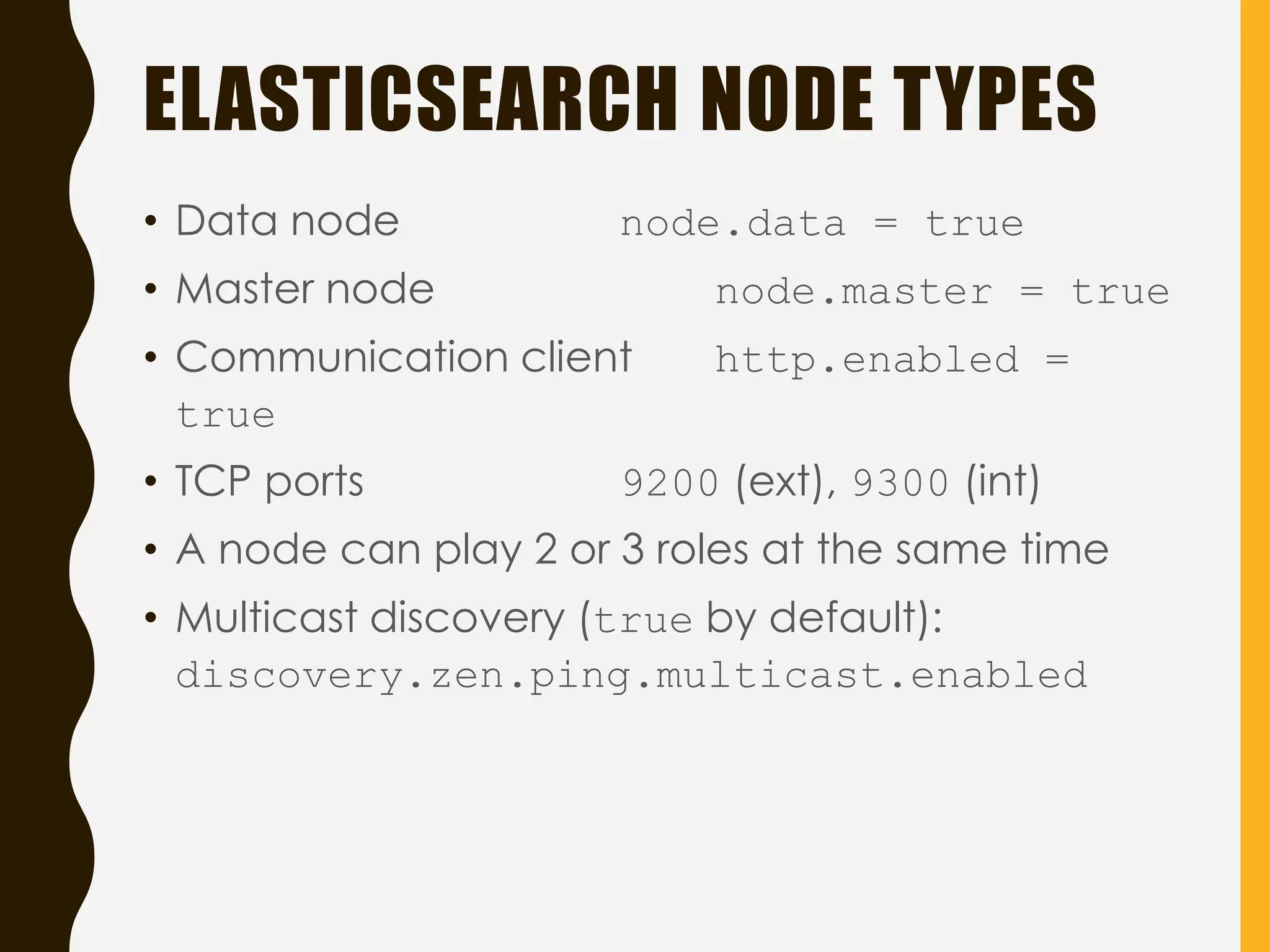 ELASTICSEARCH NODE TYPES
• Data node node.data = true
• Master node node.master = true
• Communication client http.enabled =
true
• TCP ports 9200 (ext), 9300 (int)
• A node can play 2 or 3 roles at the same time
• Multicast discovery (true by default):
discovery.zen.ping.multicast.enabled
 