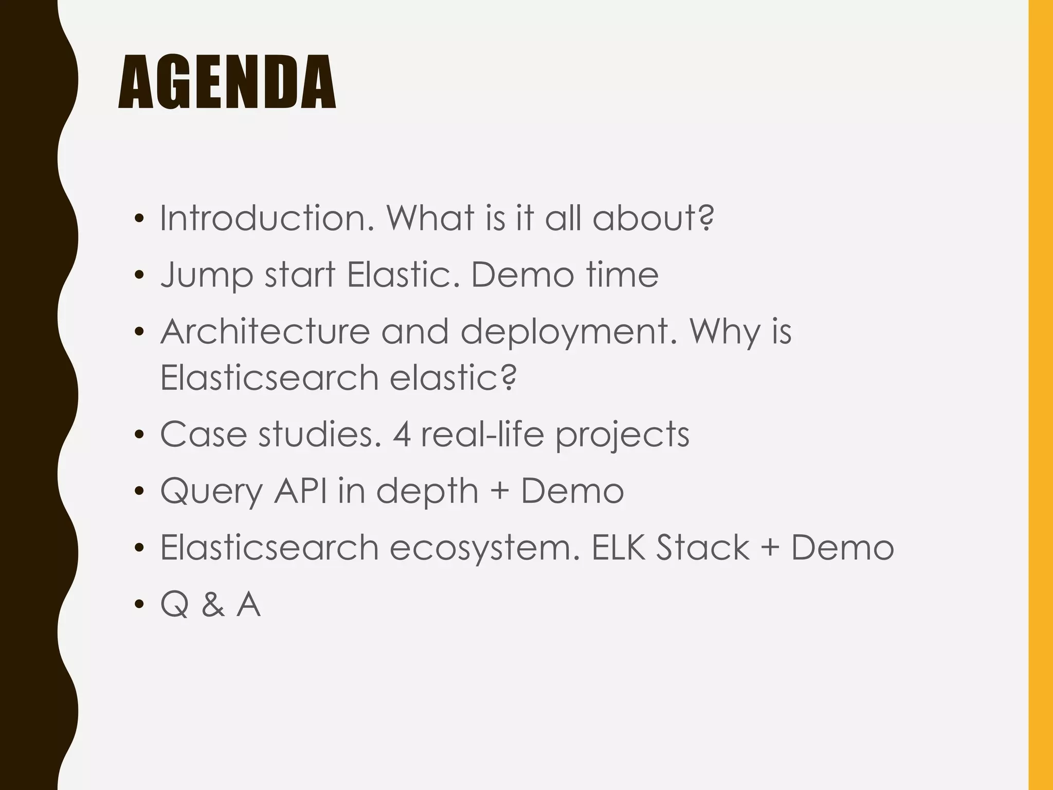 AGENDA
• Introduction. What is it all about?
• Jump start Elastic. Demo time
• Architecture and deployment. Why is
Elasticsearch elastic?
• Case studies. 4 real-life projects
• Query API in depth + Demo
• Elasticsearch ecosystem. ELK Stack + Demo
• Q & A
 
