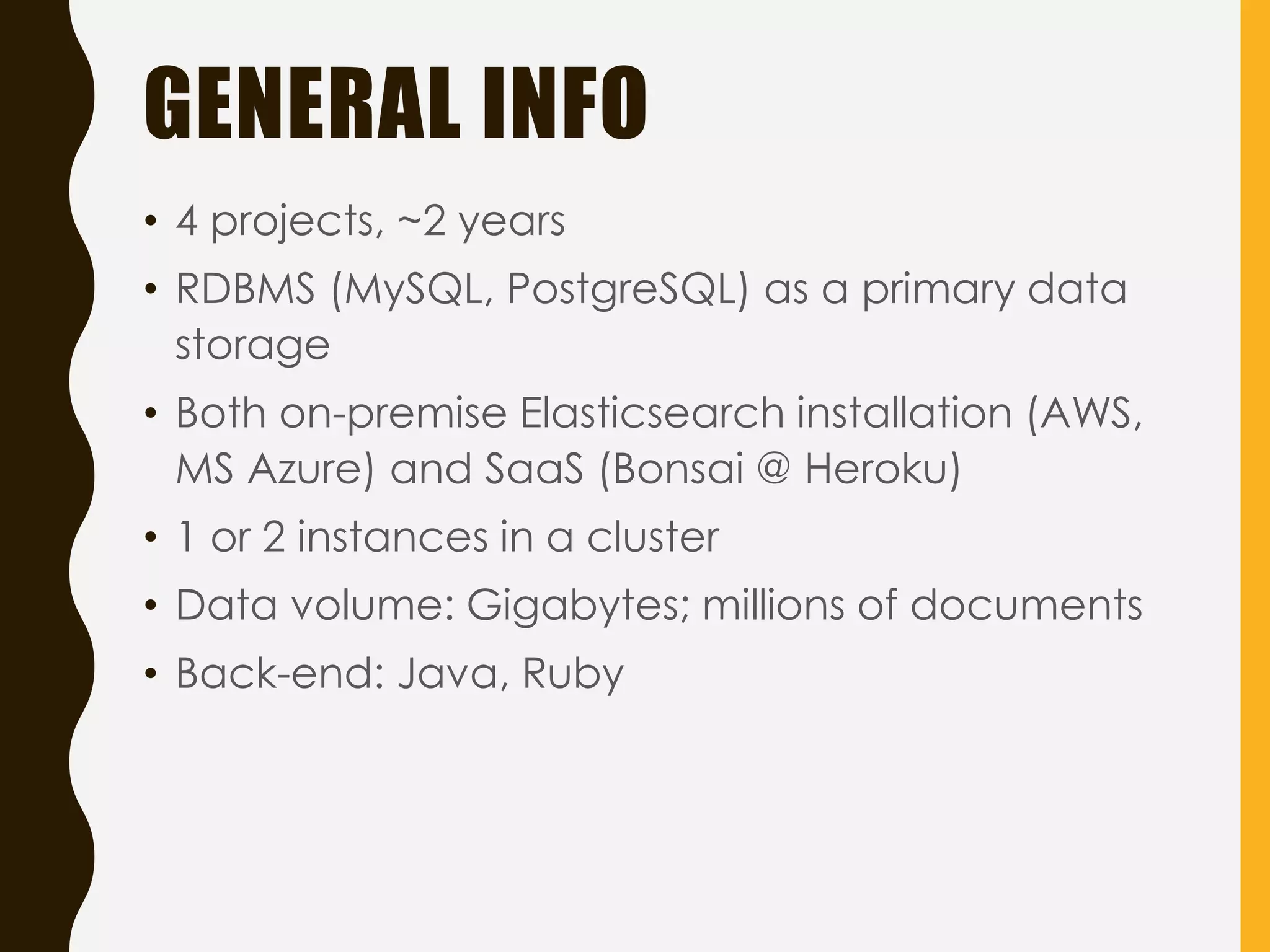 GENERAL INFO
• 4 projects, ~2 years
• RDBMS (MySQL, PostgreSQL) as a primary data
storage
• Both on-premise Elasticsearch installation (AWS,
MS Azure) and SaaS (Bonsai @ Heroku)
• 1 or 2 instances in a cluster
• Data volume: Gigabytes; millions of documents
• Back-end: Java, Ruby
 