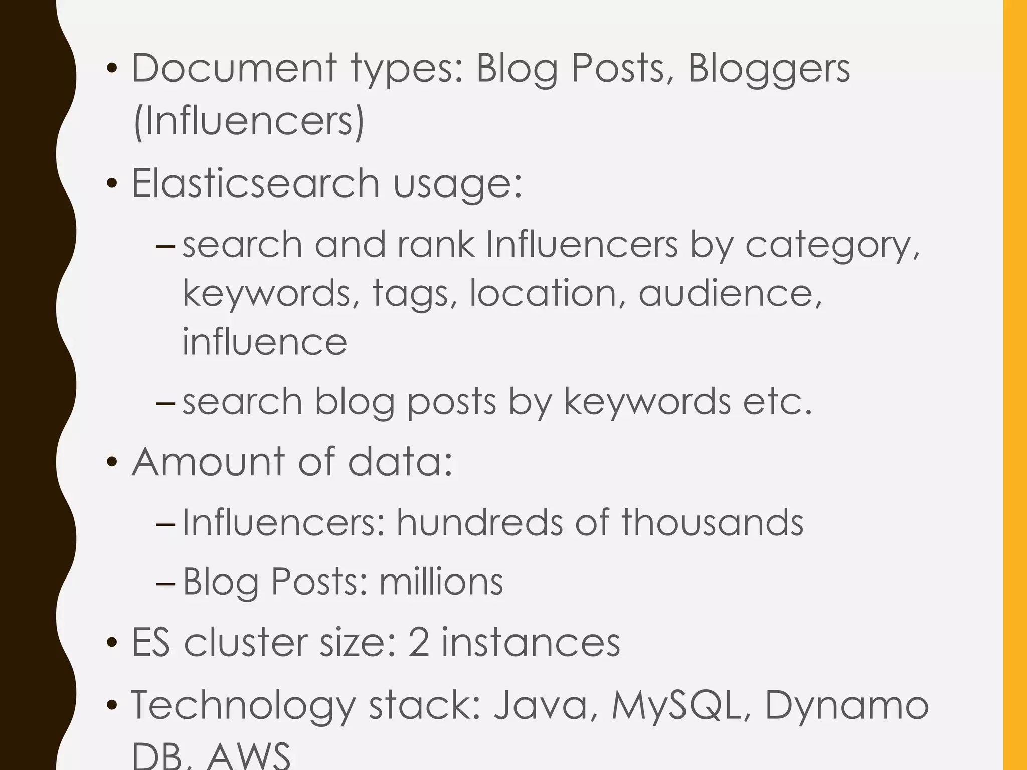 • Document types: Blog Posts, Bloggers
(Influencers)
• Elasticsearch usage:
– search and rank Influencers by category,
keywords, tags, location, audience,
influence
– search blog posts by keywords etc.
• Amount of data:
– Influencers: hundreds of thousands
– Blog Posts: millions
• ES cluster size: 2 instances
• Technology stack: Java, MySQL, Dynamo
 