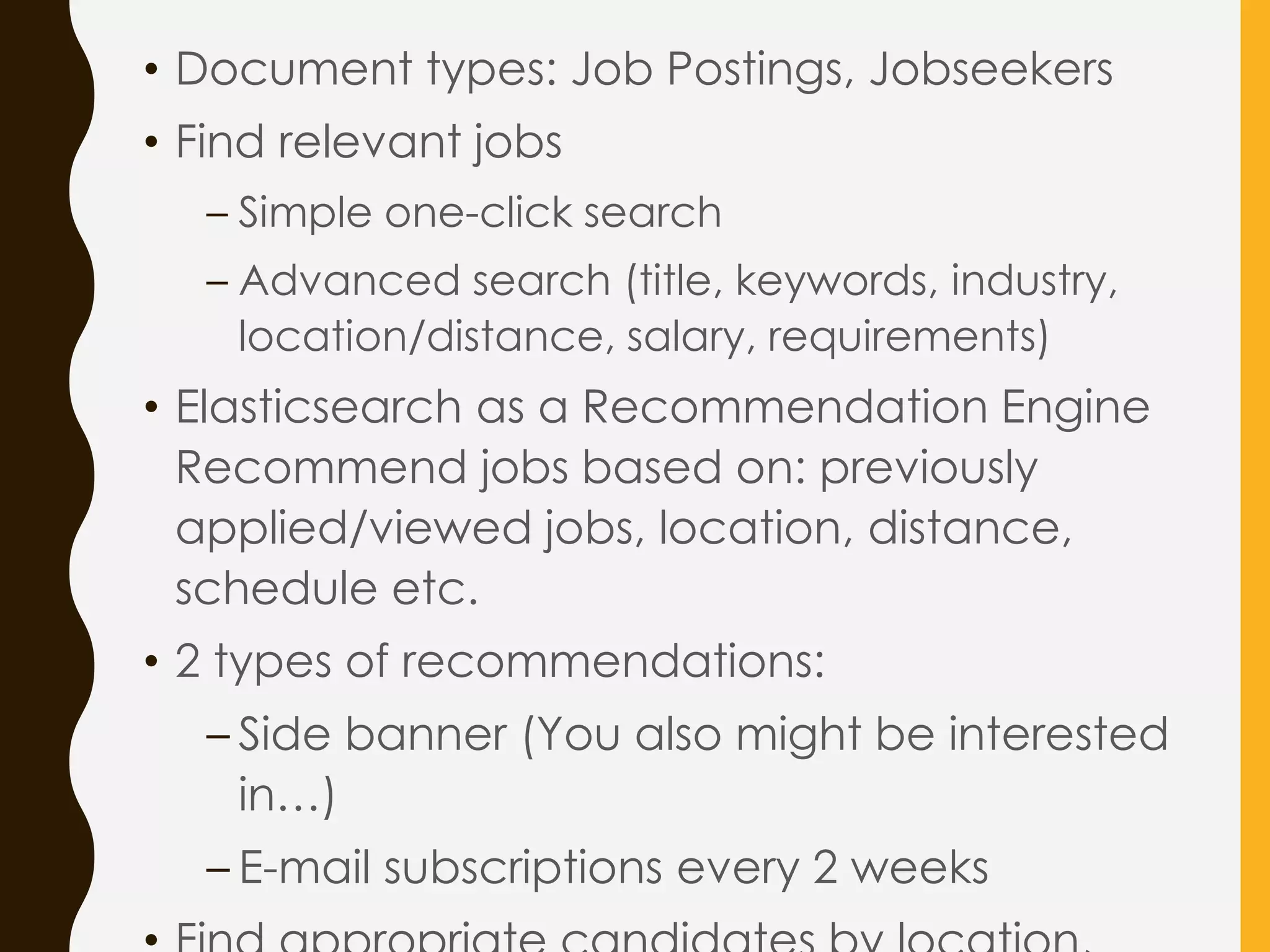 • Document types: Job Postings, Jobseekers
• Find relevant jobs
– Simple one-click search
– Advanced search (title, keywords, industry,
location/distance, salary, requirements)
• Elasticsearch as a Recommendation Engine
Recommend jobs based on: previously
applied/viewed jobs, location, distance,
schedule etc.
• 2 types of recommendations:
– Side banner (You also might be interested
in…)
– E-mail subscriptions every 2 weeks
 