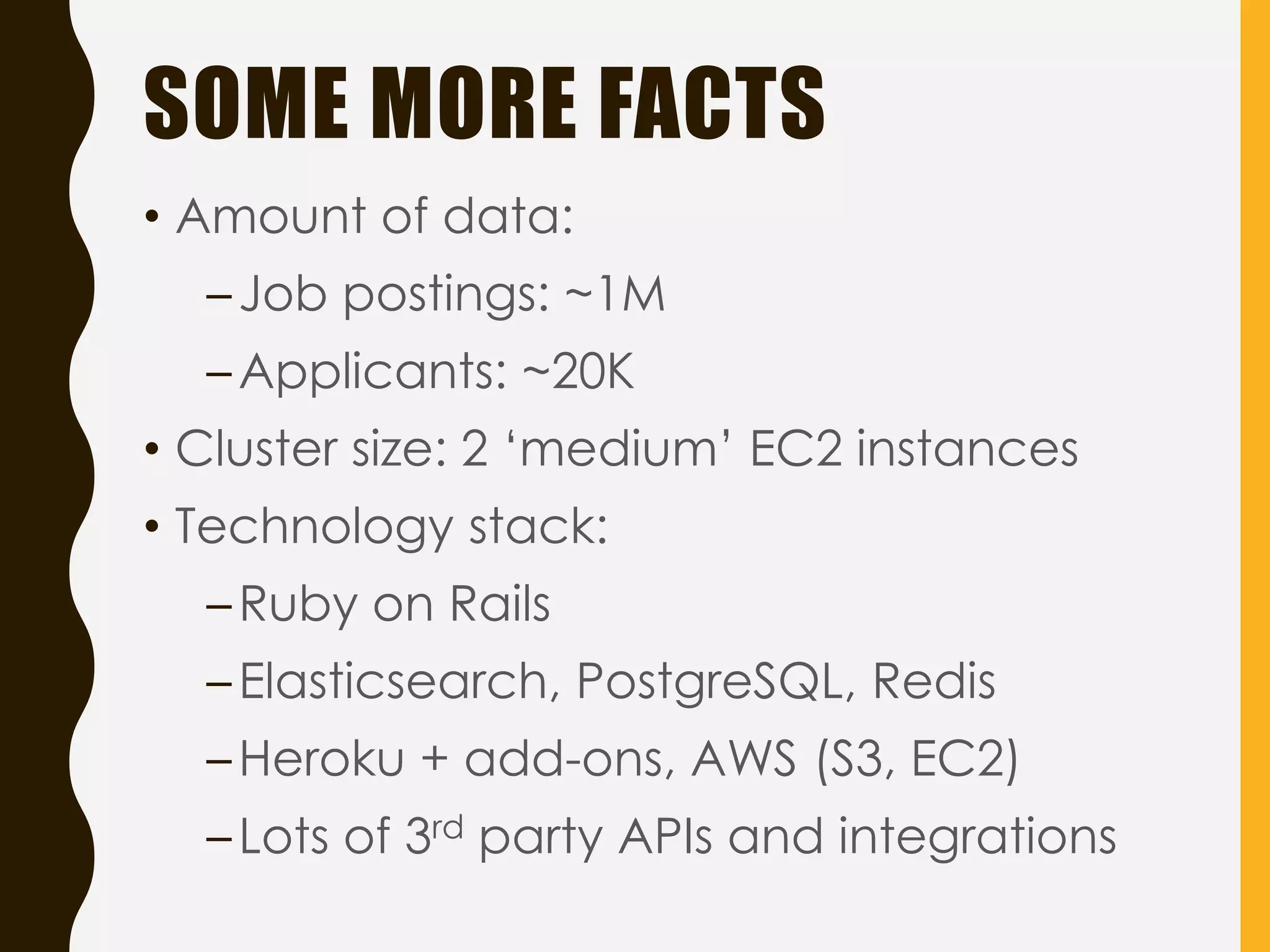 SOME MORE FACTS
• Amount of data:
–Job postings: ~1M
–Applicants: ~20K
• Cluster size: 2 ‘medium’ EC2 instances
• Technology stack:
–Ruby on Rails
–Elasticsearch, PostgreSQL, Redis
–Heroku + add-ons, AWS (S3, EC2)
–Lots of 3rd party APIs and integrations
 