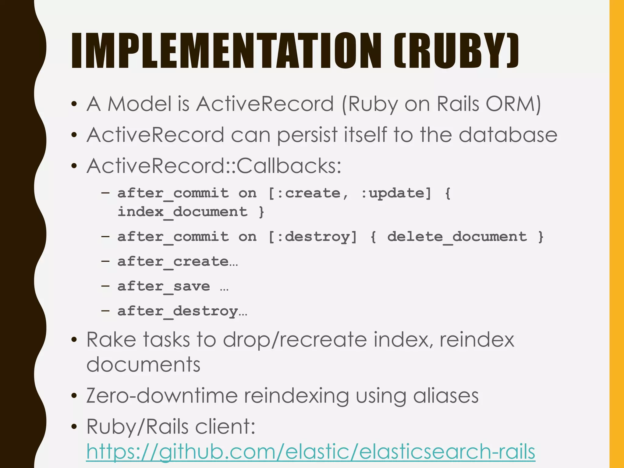 IMPLEMENTATION (RUBY)
• A Model is ActiveRecord (Ruby on Rails ORM)
• ActiveRecord can persist itself to the database
• ActiveRecord::Callbacks:
– after_commit on [:create, :update] {
index_document }
– after_commit on [:destroy] { delete_document }
– after_create…
– after_save …
– after_destroy…
• Rake tasks to drop/recreate index, reindex
documents
• Zero-downtime reindexing using aliases
• Ruby/Rails client:
https://github.com/elastic/elasticsearch-rails
 