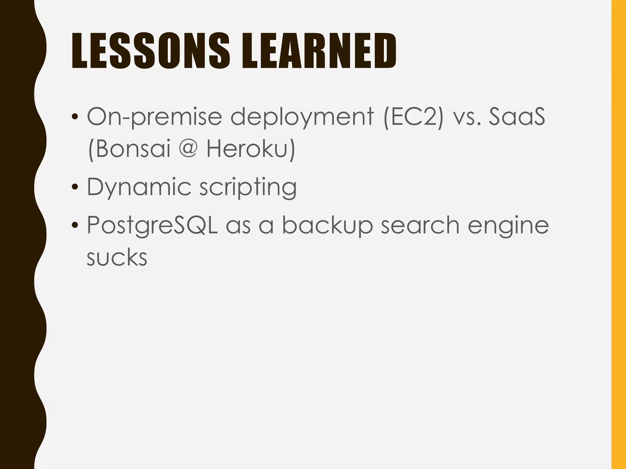 LESSONS LEARNED
• On-premise deployment (EC2) vs. SaaS
(Bonsai @ Heroku)
• Dynamic scripting
• PostgreSQL as a backup search engine
sucks
 