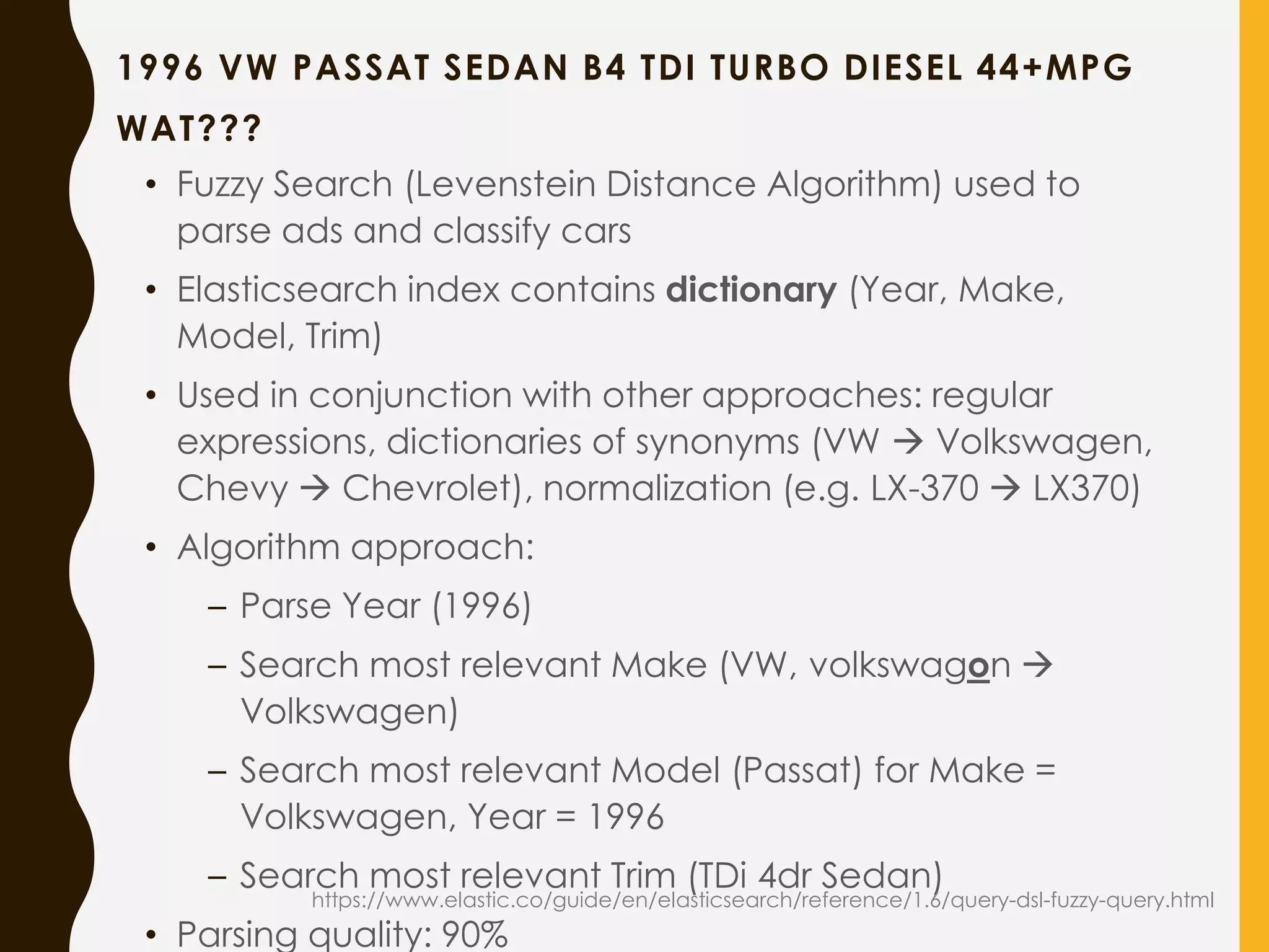 1996 VW PASSAT SEDAN B4 TDI TURBO DIESEL 44+MPG
WAT???
• Fuzzy Search (Levenstein Distance Algorithm) used to
parse ads and classify cars
• Elasticsearch index contains dictionary (Year, Make,
Model, Trim)
• Used in conjunction with other approaches: regular
expressions, dictionaries of synonyms (VW  Volkswagen,
Chevy  Chevrolet), normalization (e.g. LX-370  LX370)
• Algorithm approach:
– Parse Year (1996)
– Search most relevant Make (VW, volkswagon 
Volkswagen)
– Search most relevant Model (Passat) for Make =
Volkswagen, Year = 1996
– Search most relevant Trim (TDi 4dr Sedan)
• Parsing quality: 90%
https://www.elastic.co/guide/en/elasticsearch/reference/1.6/query-dsl-fuzzy-query.html
 