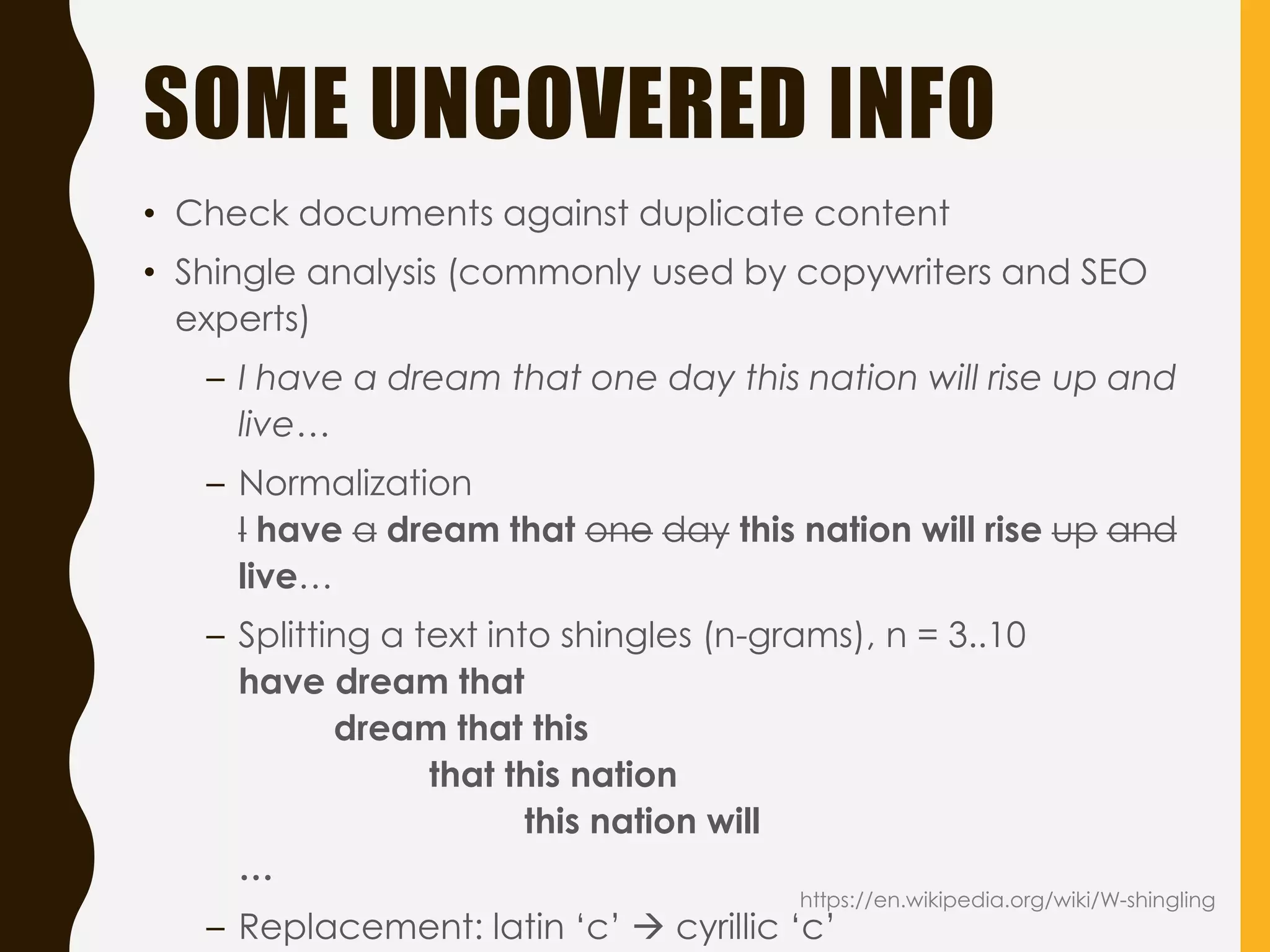 SOME UNCOVERED INFO
• Check documents against duplicate content
• Shingle analysis (commonly used by copywriters and SEO
experts)
– I have a dream that one day this nation will rise up and
live…
– Normalization
I have a dream that one day this nation will rise up and
live…
– Splitting a text into shingles (n-grams), n = 3..10
have dream that
dream that this
that this nation
this nation will
…
– Replacement: latin ‘c’  cyrillic ‘c’
https://en.wikipedia.org/wiki/W-shingling
 