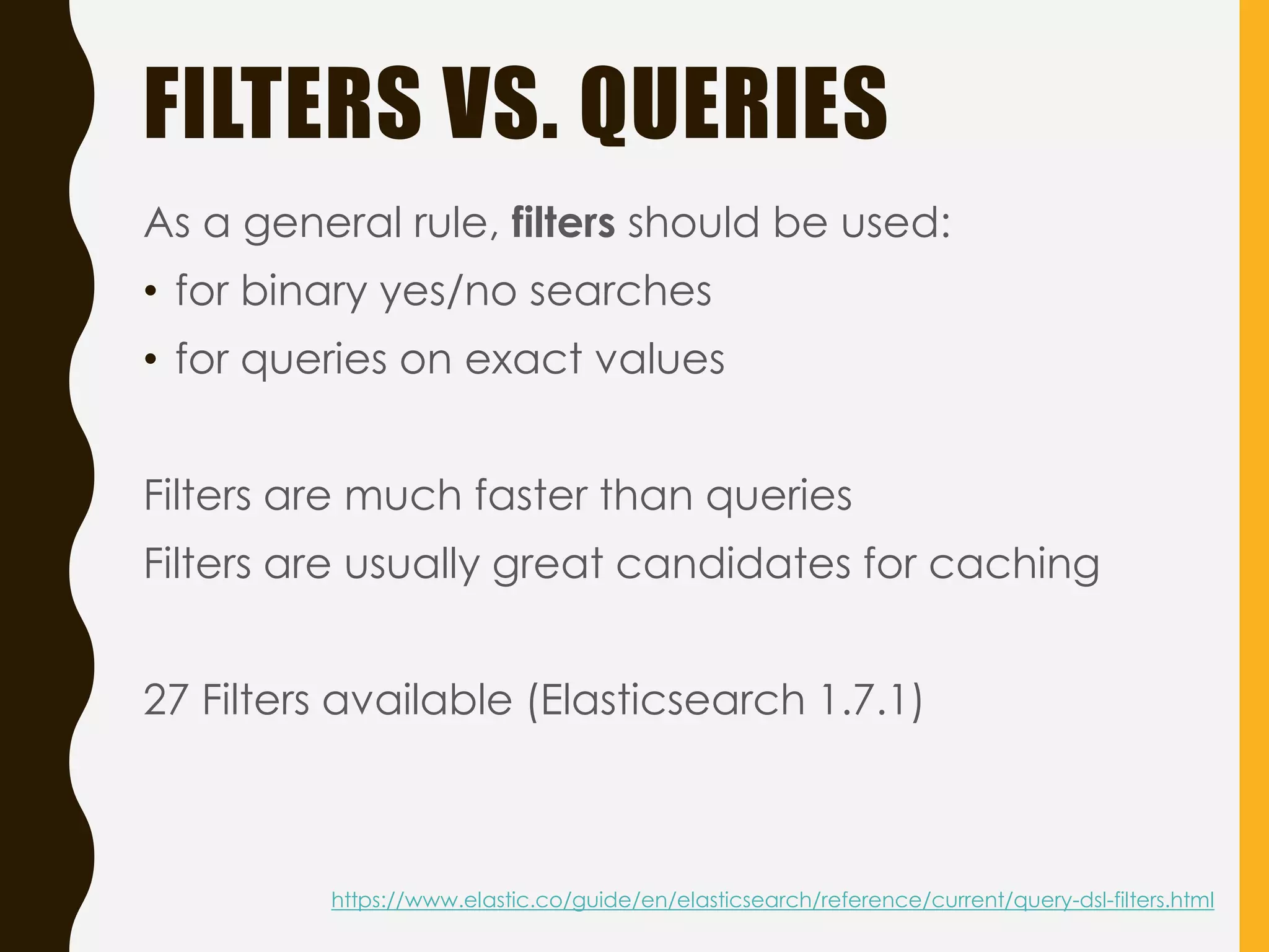 FILTERS VS. QUERIES
As a general rule, filters should be used:
• for binary yes/no searches
• for queries on exact values
Filters are much faster than queries
Filters are usually great candidates for caching
27 Filters available (Elasticsearch 1.7.1)
https://www.elastic.co/guide/en/elasticsearch/reference/current/query-dsl-filters.html
 