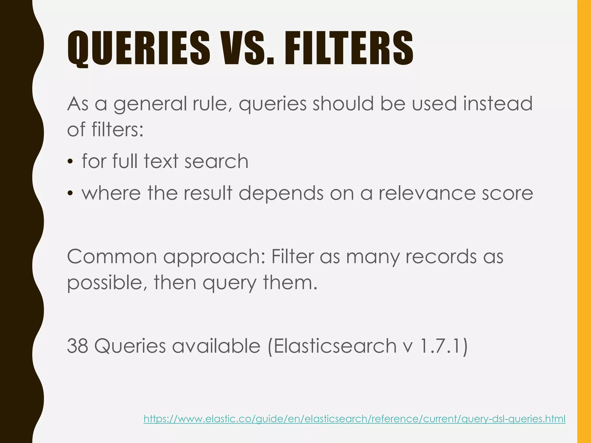 QUERIES VS. FILTERS
As a general rule, queries should be used instead
of filters:
• for full text search
• where the result depends on a relevance score
Common approach: Filter as many records as
possible, then query them.
38 Queries available (Elasticsearch v 1.7.1)
https://www.elastic.co/guide/en/elasticsearch/reference/current/query-dsl-queries.html
 
