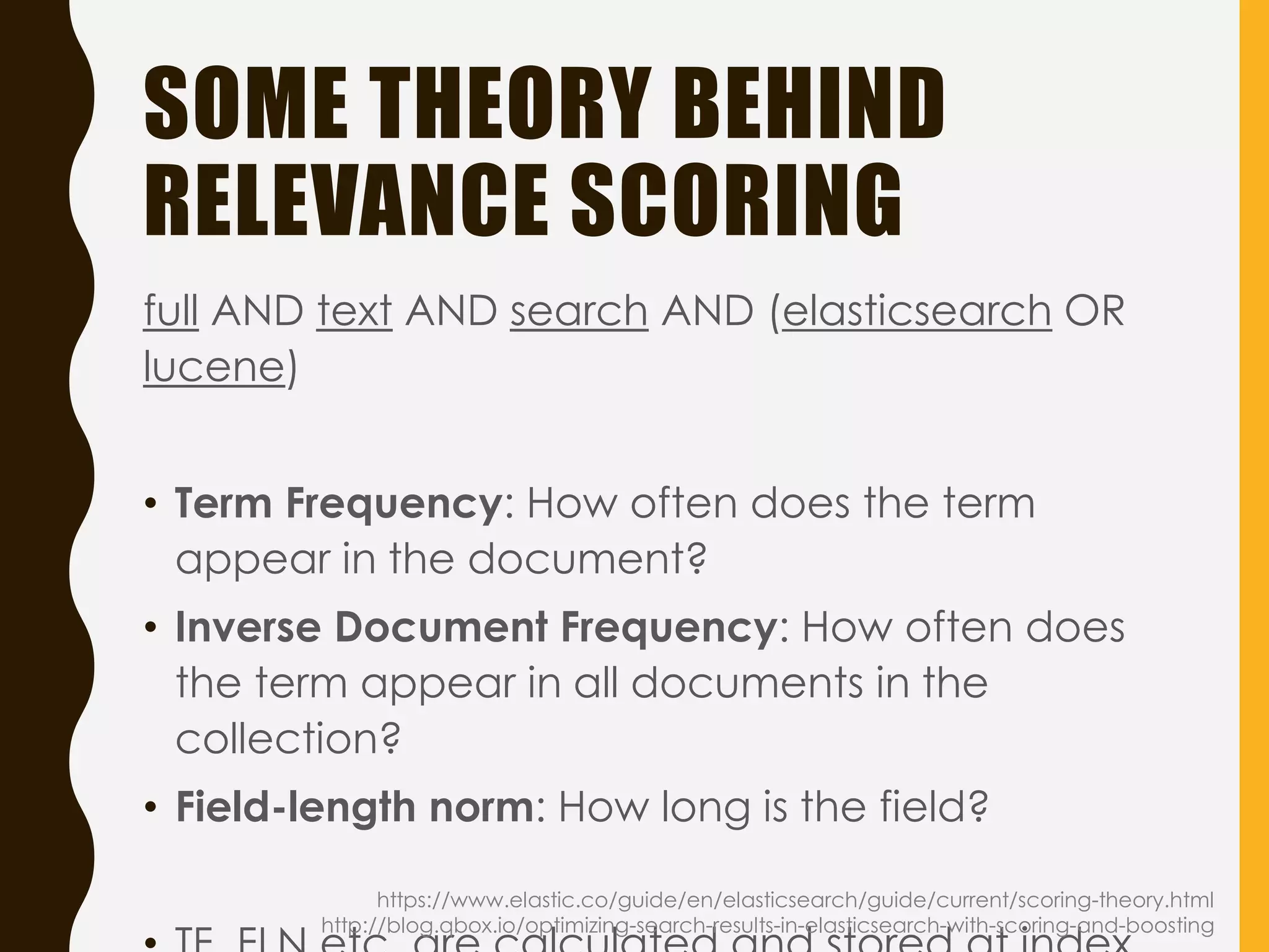 SOME THEORY BEHIND
RELEVANCE SCORING
full AND text AND search AND (elasticsearch OR
lucene)
• Term Frequency: How often does the term
appear in the document?
• Inverse Document Frequency: How often does
the term appear in all documents in the
collection?
• Field-length norm: How long is the field?
https://www.elastic.co/guide/en/elasticsearch/guide/current/scoring-theory.html
http://blog.qbox.io/optimizing-search-results-in-elasticsearch-with-scoring-and-boosting
 