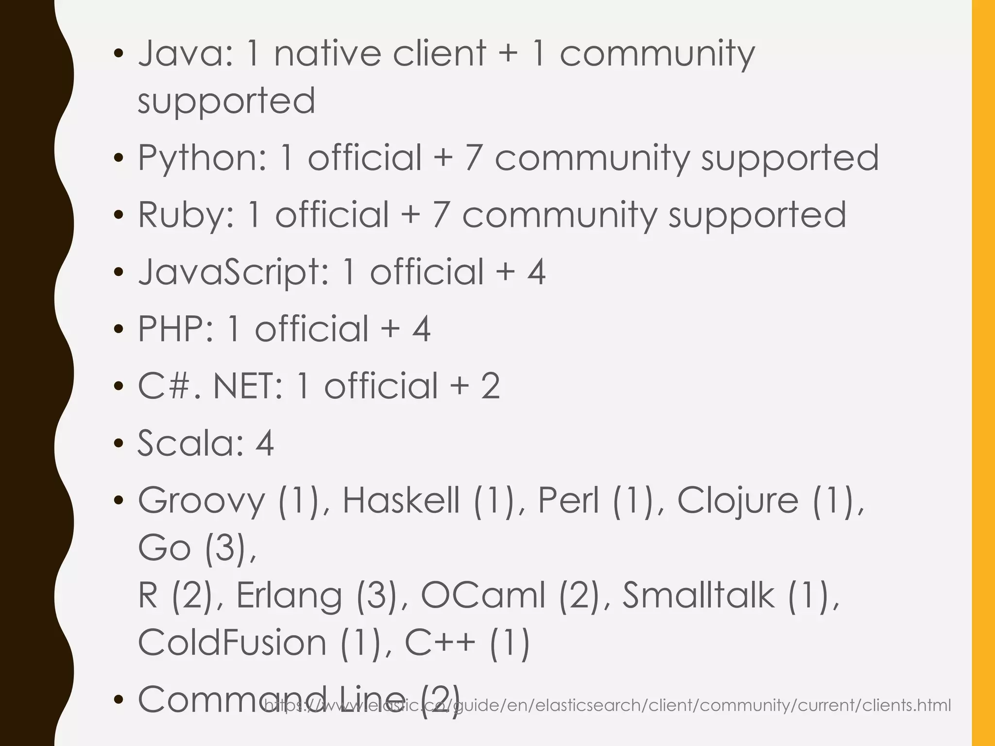 • Java: 1 native client + 1 community
supported
• Python: 1 official + 7 community supported
• Ruby: 1 official + 7 community supported
• JavaScript: 1 official + 4
• PHP: 1 official + 4
• C#. NET: 1 official + 2
• Scala: 4
• Groovy (1), Haskell (1), Perl (1), Clojure (1),
Go (3),
R (2), Erlang (3), OCaml (2), Smalltalk (1),
ColdFusion (1), C++ (1)
• Command Line (2)https://www.elastic.co/guide/en/elasticsearch/client/community/current/clients.html
 