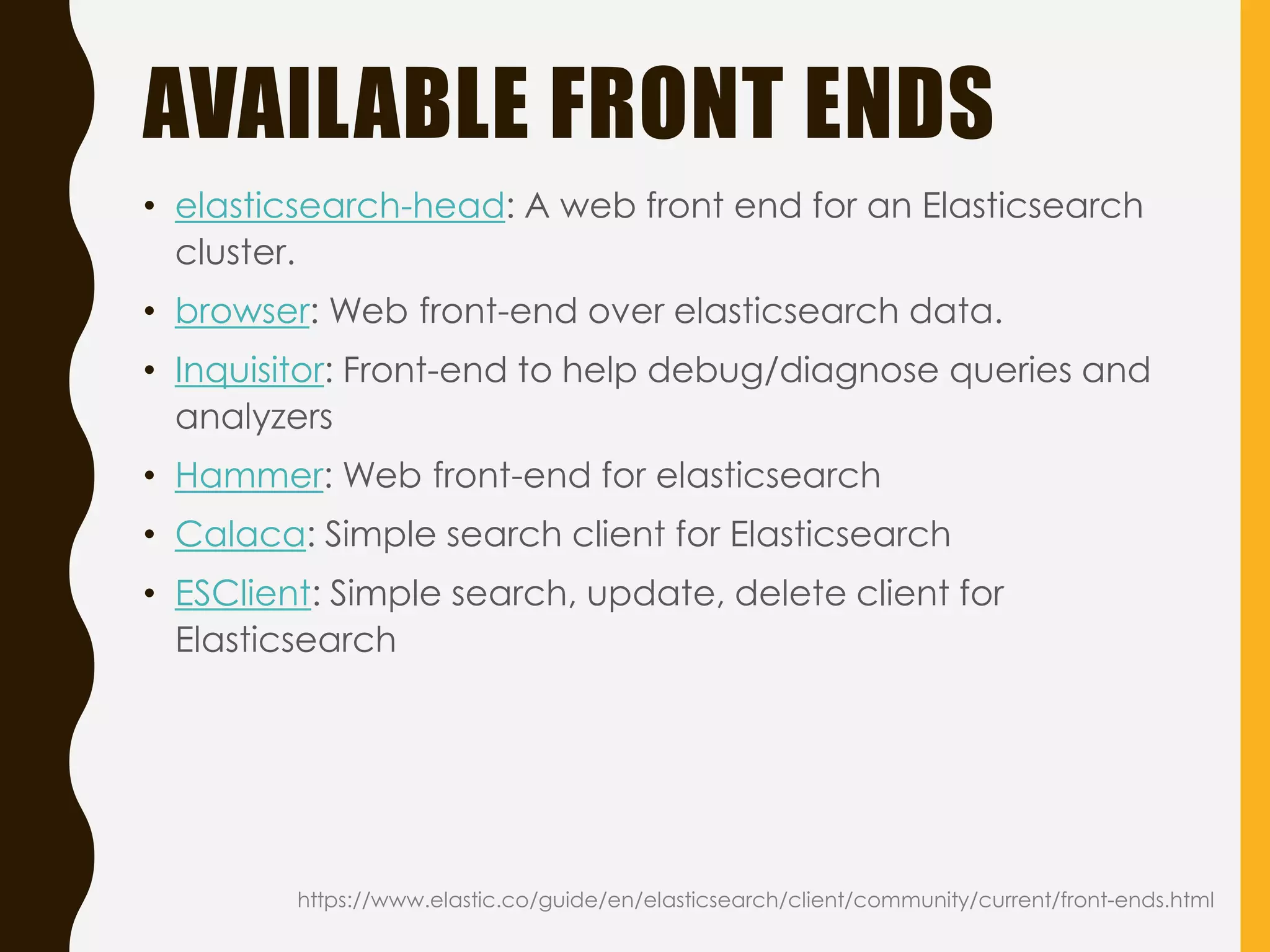 AVAILABLE FRONT ENDS
https://www.elastic.co/guide/en/elasticsearch/client/community/current/front-ends.html
• elasticsearch-head: A web front end for an Elasticsearch
cluster.
• browser: Web front-end over elasticsearch data.
• Inquisitor: Front-end to help debug/diagnose queries and
analyzers
• Hammer: Web front-end for elasticsearch
• Calaca: Simple search client for Elasticsearch
• ESClient: Simple search, update, delete client for
Elasticsearch
 
