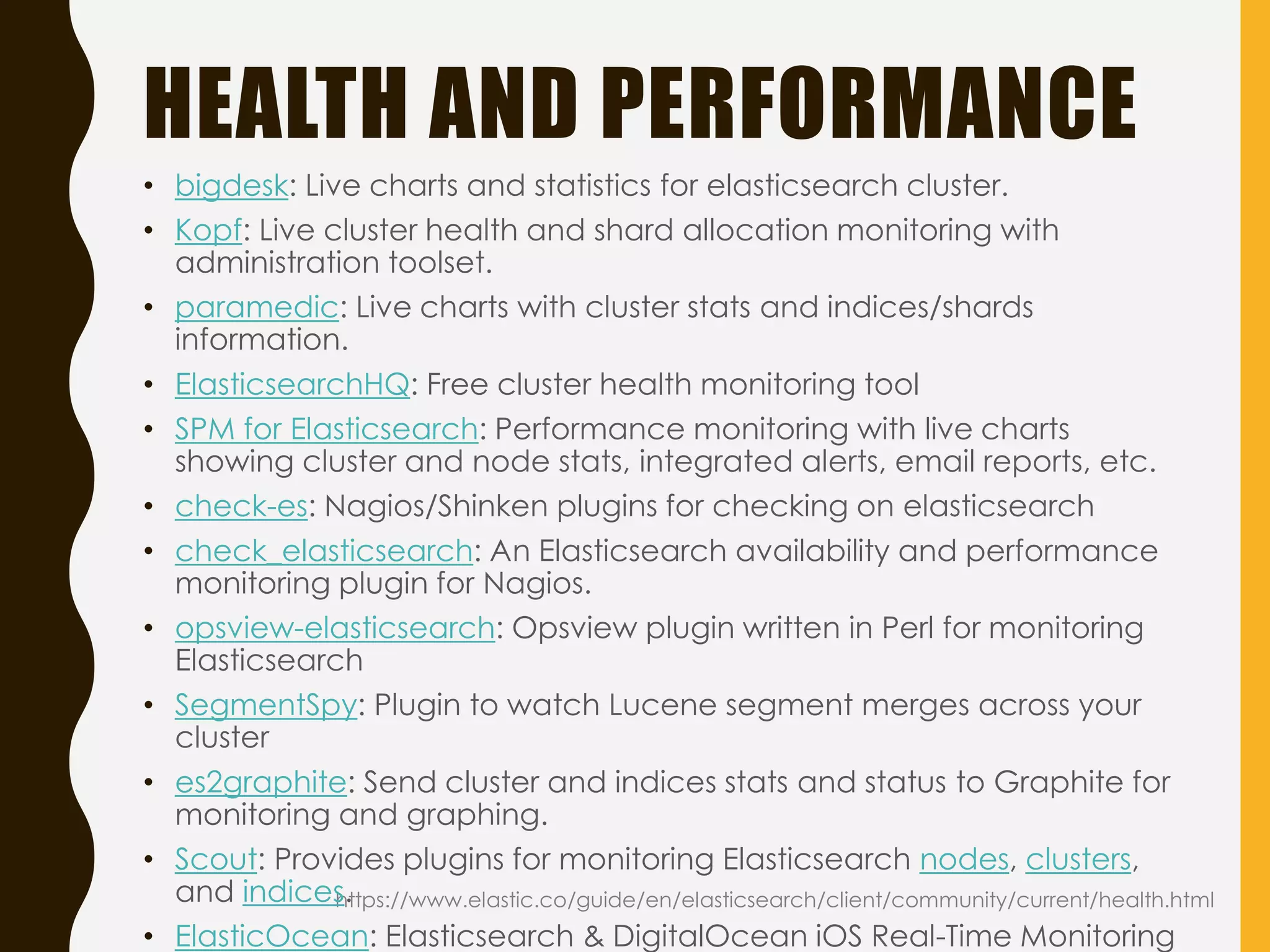 HEALTH AND PERFORMANCE
https://www.elastic.co/guide/en/elasticsearch/client/community/current/health.html
• bigdesk: Live charts and statistics for elasticsearch cluster.
• Kopf: Live cluster health and shard allocation monitoring with
administration toolset.
• paramedic: Live charts with cluster stats and indices/shards
information.
• ElasticsearchHQ: Free cluster health monitoring tool
• SPM for Elasticsearch: Performance monitoring with live charts
showing cluster and node stats, integrated alerts, email reports, etc.
• check-es: Nagios/Shinken plugins for checking on elasticsearch
• check_elasticsearch: An Elasticsearch availability and performance
monitoring plugin for Nagios.
• opsview-elasticsearch: Opsview plugin written in Perl for monitoring
Elasticsearch
• SegmentSpy: Plugin to watch Lucene segment merges across your
cluster
• es2graphite: Send cluster and indices stats and status to Graphite for
monitoring and graphing.
• Scout: Provides plugins for monitoring Elasticsearch nodes, clusters,
and indices.
• ElasticOcean: Elasticsearch & DigitalOcean iOS Real-Time Monitoring
 
