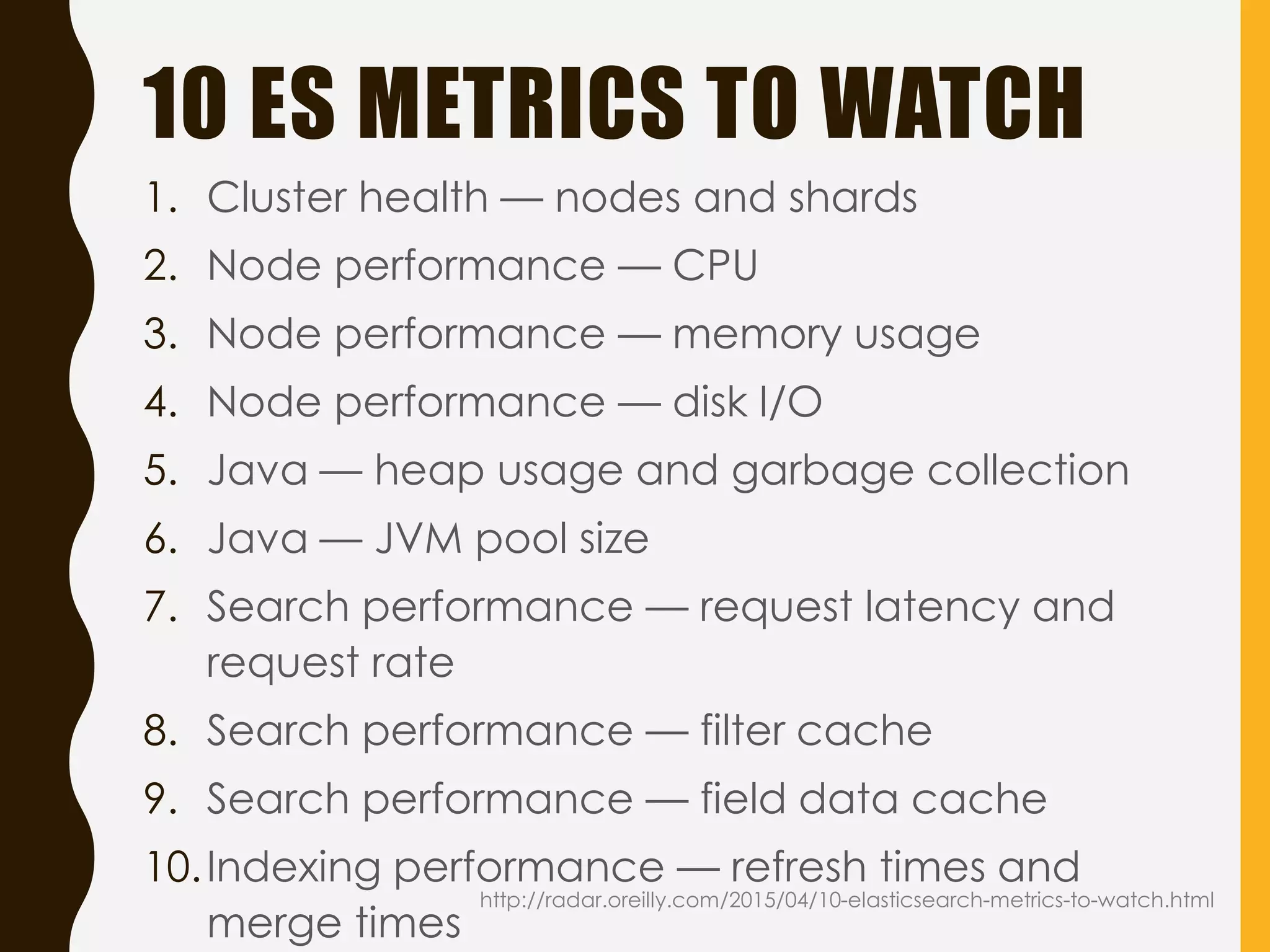 10 ES METRICS TO WATCH
http://radar.oreilly.com/2015/04/10-elasticsearch-metrics-to-watch.html
1. Cluster health — nodes and shards
2. Node performance — CPU
3. Node performance — memory usage
4. Node performance — disk I/O
5. Java — heap usage and garbage collection
6. Java — JVM pool size
7. Search performance — request latency and
request rate
8. Search performance — filter cache
9. Search performance — field data cache
10.Indexing performance — refresh times and
merge times
 