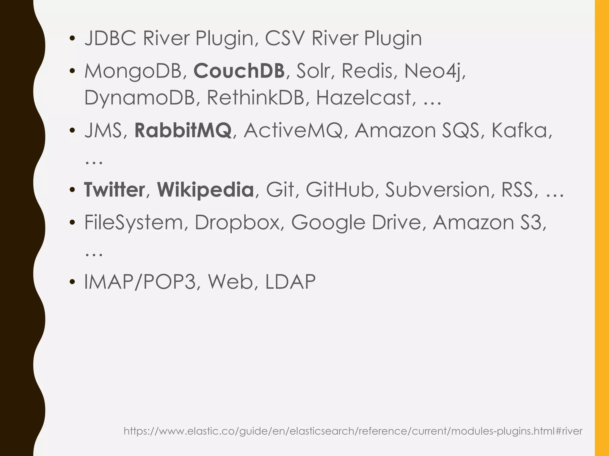 • JDBC River Plugin, CSV River Plugin
• MongoDB, CouchDB, Solr, Redis, Neo4j,
DynamoDB, RethinkDB, Hazelcast, …
• JMS, RabbitMQ, ActiveMQ, Amazon SQS, Kafka,
…
• Twitter, Wikipedia, Git, GitHub, Subversion, RSS, …
• FileSystem, Dropbox, Google Drive, Amazon S3,
…
• IMAP/POP3, Web, LDAP
https://www.elastic.co/guide/en/elasticsearch/reference/current/modules-plugins.html#river
 