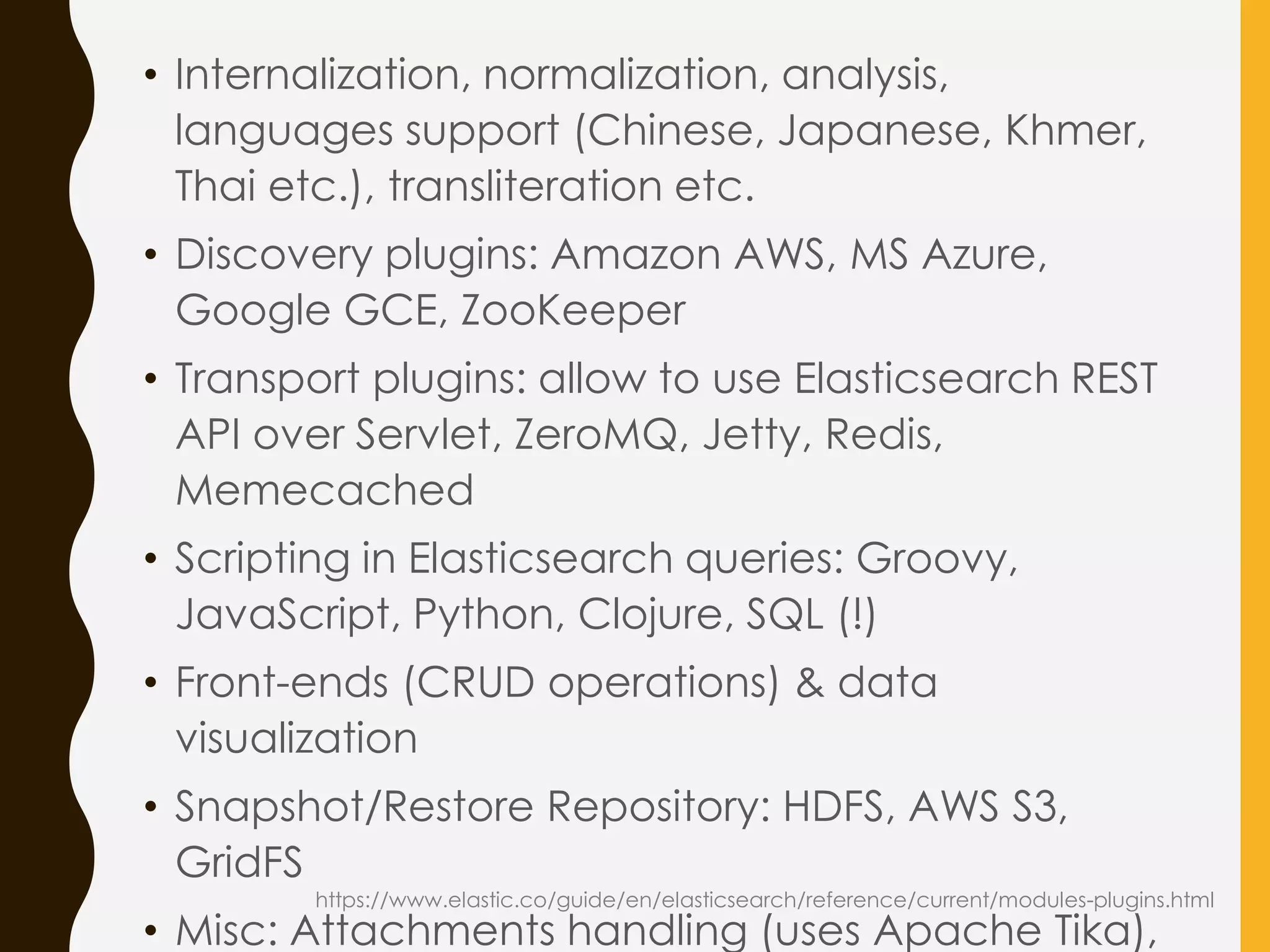 • Internalization, normalization, analysis,
languages support (Chinese, Japanese, Khmer,
Thai etc.), transliteration etc.
• Discovery plugins: Amazon AWS, MS Azure,
Google GCE, ZooKeeper
• Transport plugins: allow to use Elasticsearch REST
API over Servlet, ZeroMQ, Jetty, Redis,
Memecached
• Scripting in Elasticsearch queries: Groovy,
JavaScript, Python, Clojure, SQL (!)
• Front-ends (CRUD operations) & data
visualization
• Snapshot/Restore Repository: HDFS, AWS S3,
GridFS
• Misc: Attachments handling (uses Apache Tika),
https://www.elastic.co/guide/en/elasticsearch/reference/current/modules-plugins.html
 
