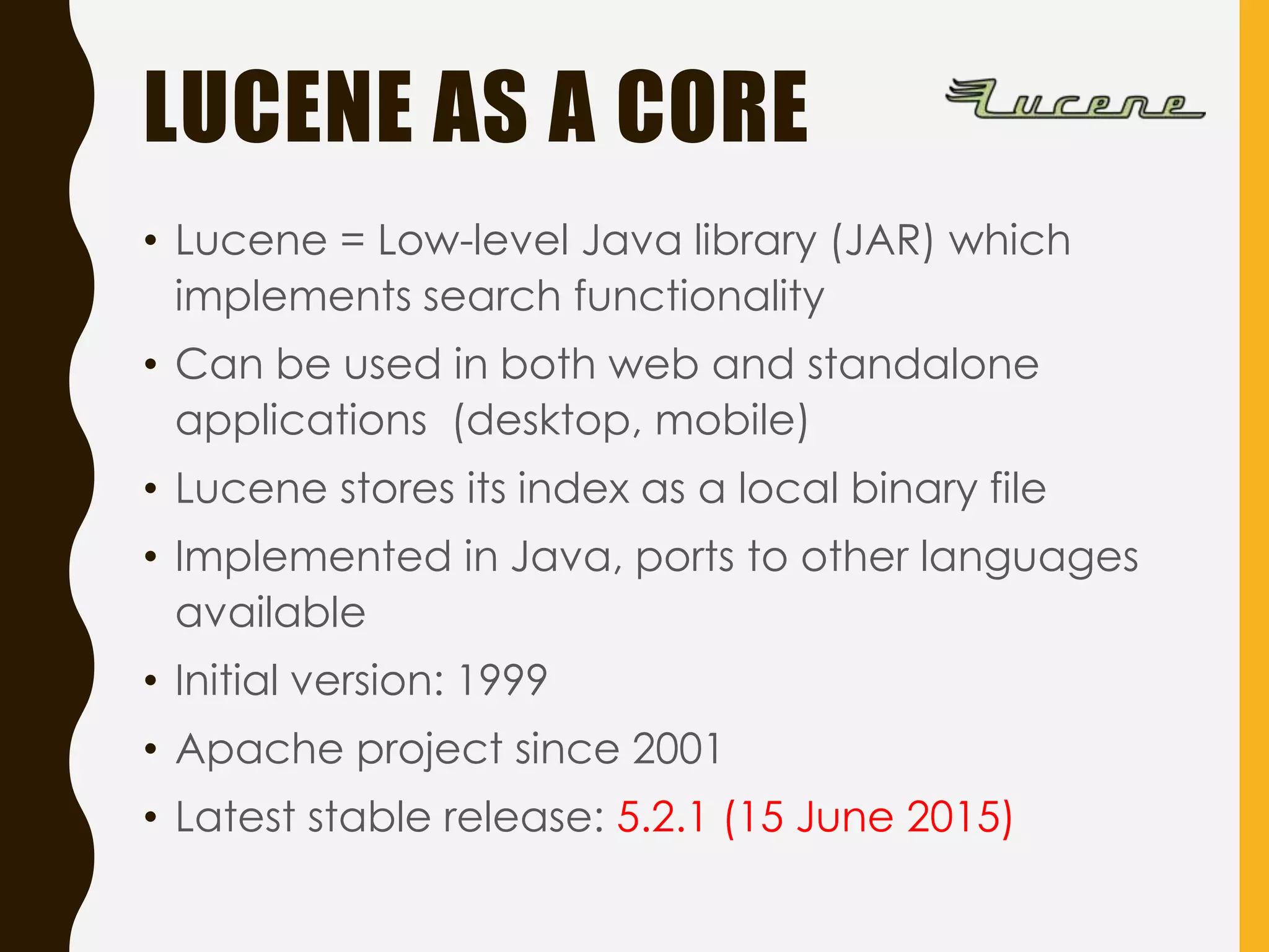LUCENE AS A CORE
• Lucene = Low-level Java library (JAR) which
implements search functionality
• Can be used in both web and standalone
applications (desktop, mobile)
• Lucene stores its index as a local binary file
• Implemented in Java, ports to other languages
available
• Initial version: 1999
• Apache project since 2001
• Latest stable release: 5.2.1 (15 June 2015)
 