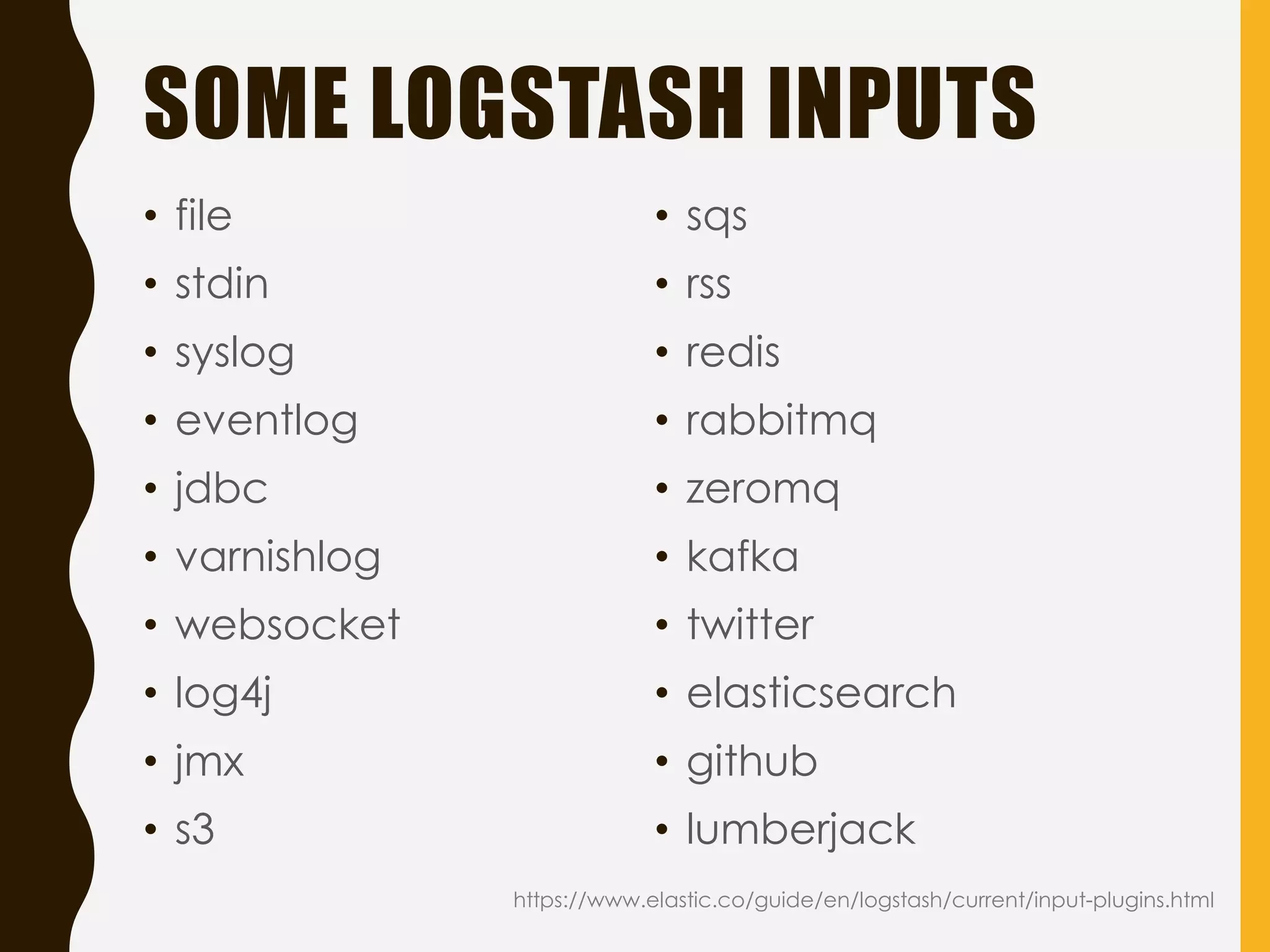 SOME LOGSTASH INPUTS
https://www.elastic.co/guide/en/logstash/current/input-plugins.html
• file
• stdin
• syslog
• eventlog
• jdbc
• varnishlog
• websocket
• log4j
• jmx
• s3
• sqs
• rss
• redis
• rabbitmq
• zeromq
• kafka
• twitter
• elasticsearch
• github
• lumberjack
 