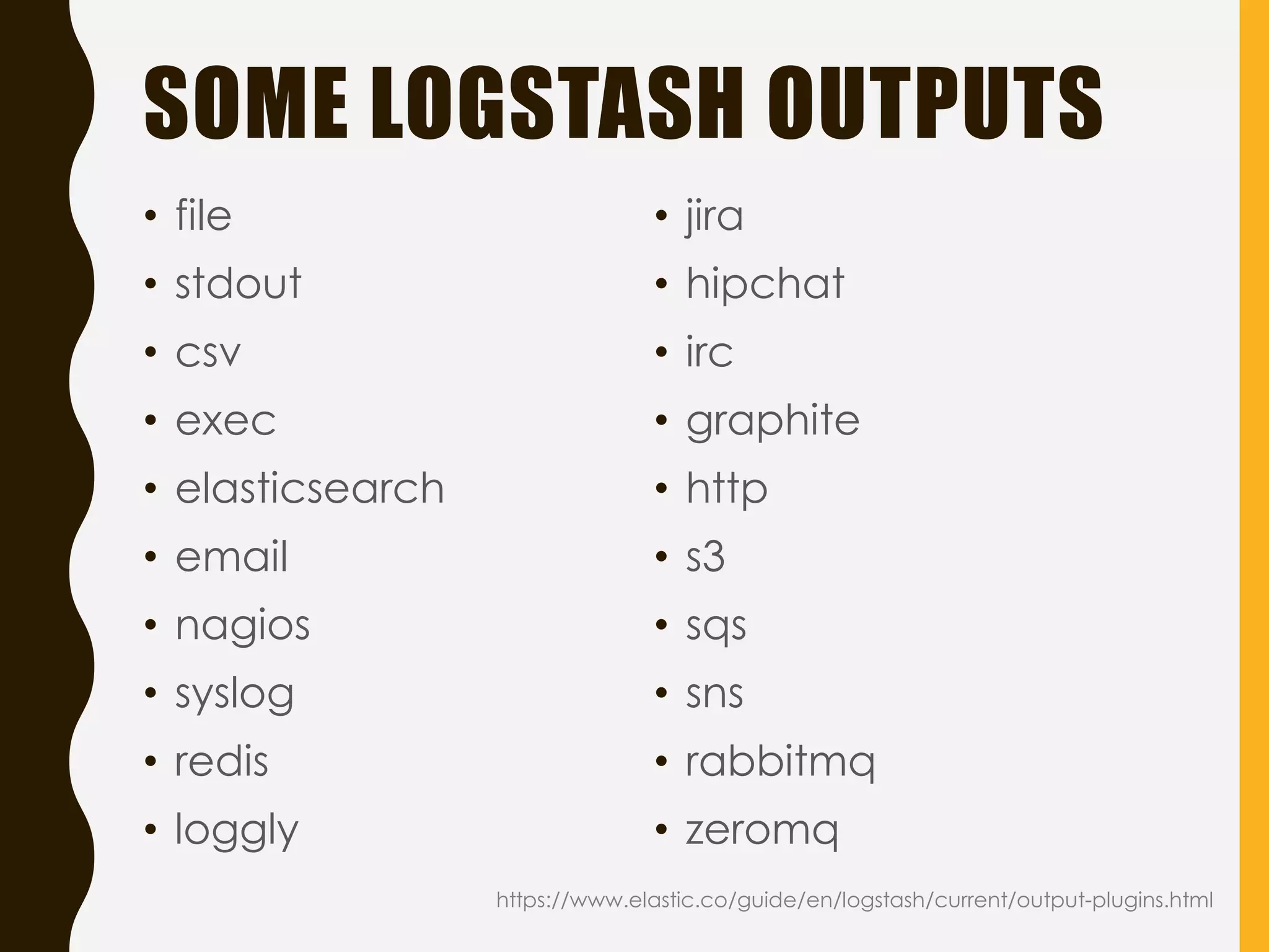 SOME LOGSTASH OUTPUTS
https://www.elastic.co/guide/en/logstash/current/output-plugins.html
• file
• stdout
• csv
• exec
• elasticsearch
• email
• nagios
• syslog
• redis
• loggly
• jira
• hipchat
• irc
• graphite
• http
• s3
• sqs
• sns
• rabbitmq
• zeromq
 