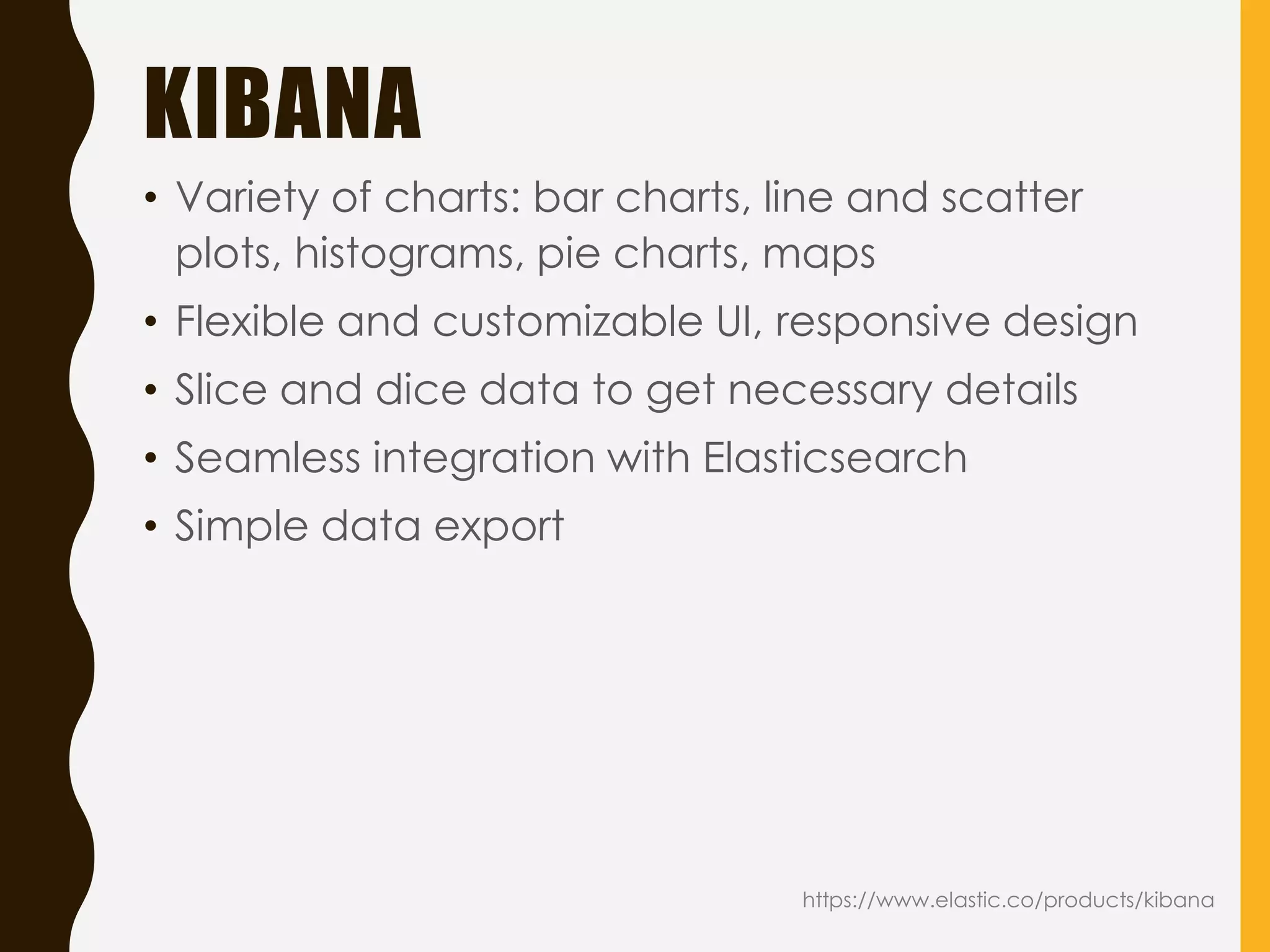 KIBANA
• Variety of charts: bar charts, line and scatter
plots, histograms, pie charts, maps
• Flexible and customizable UI, responsive design
• Slice and dice data to get necessary details
• Seamless integration with Elasticsearch
• Simple data export
https://www.elastic.co/products/kibana
 