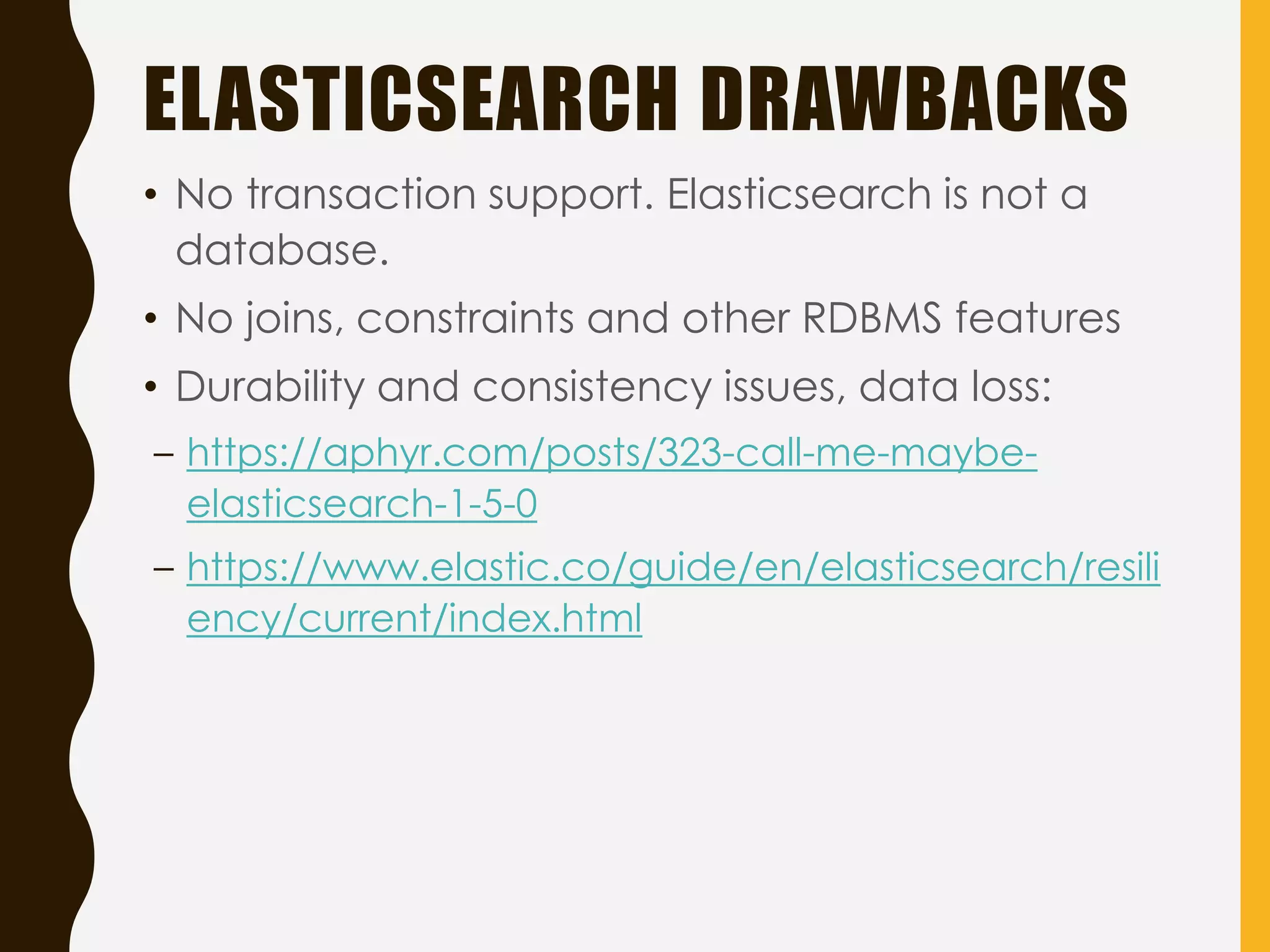 ELASTICSEARCH DRAWBACKS
• No transaction support. Elasticsearch is not a
database.
• No joins, constraints and other RDBMS features
• Durability and consistency issues, data loss:
– https://aphyr.com/posts/323-call-me-maybe-
elasticsearch-1-5-0
– https://www.elastic.co/guide/en/elasticsearch/resili
ency/current/index.html
 