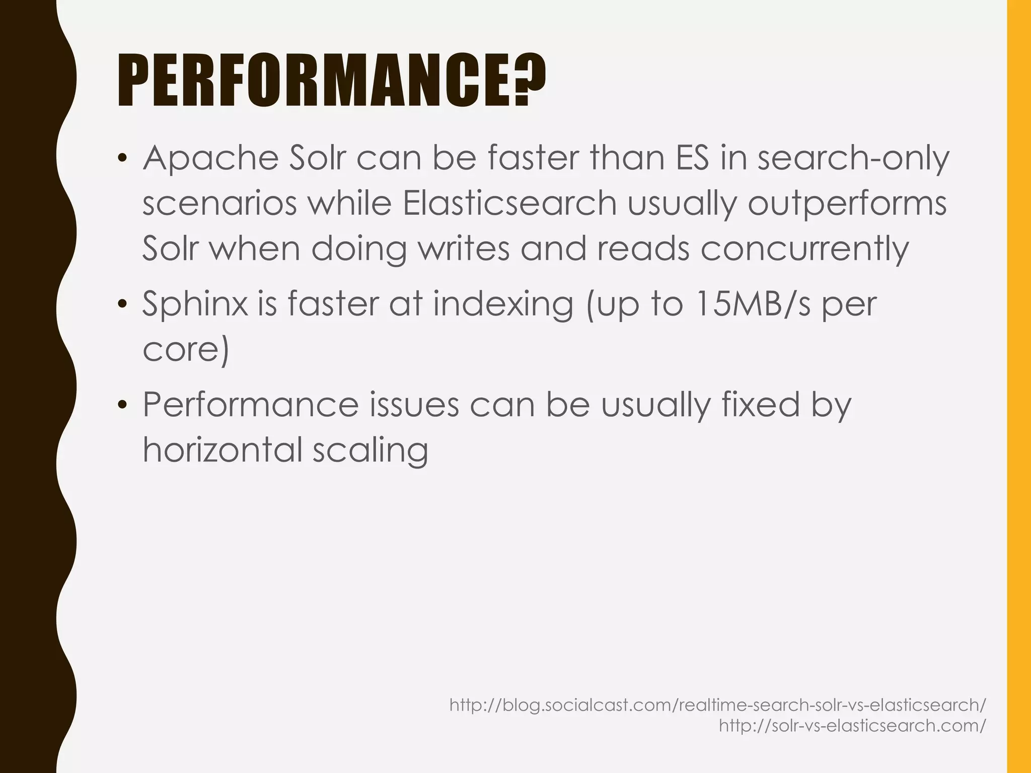 PERFORMANCE?
http://blog.socialcast.com/realtime-search-solr-vs-elasticsearch/
http://solr-vs-elasticsearch.com/
• Apache Solr can be faster than ES in search-only
scenarios while Elasticsearch usually outperforms
Solr when doing writes and reads concurrently
• Sphinx is faster at indexing (up to 15MB/s per
core)
• Performance issues can be usually fixed by
horizontal scaling
 