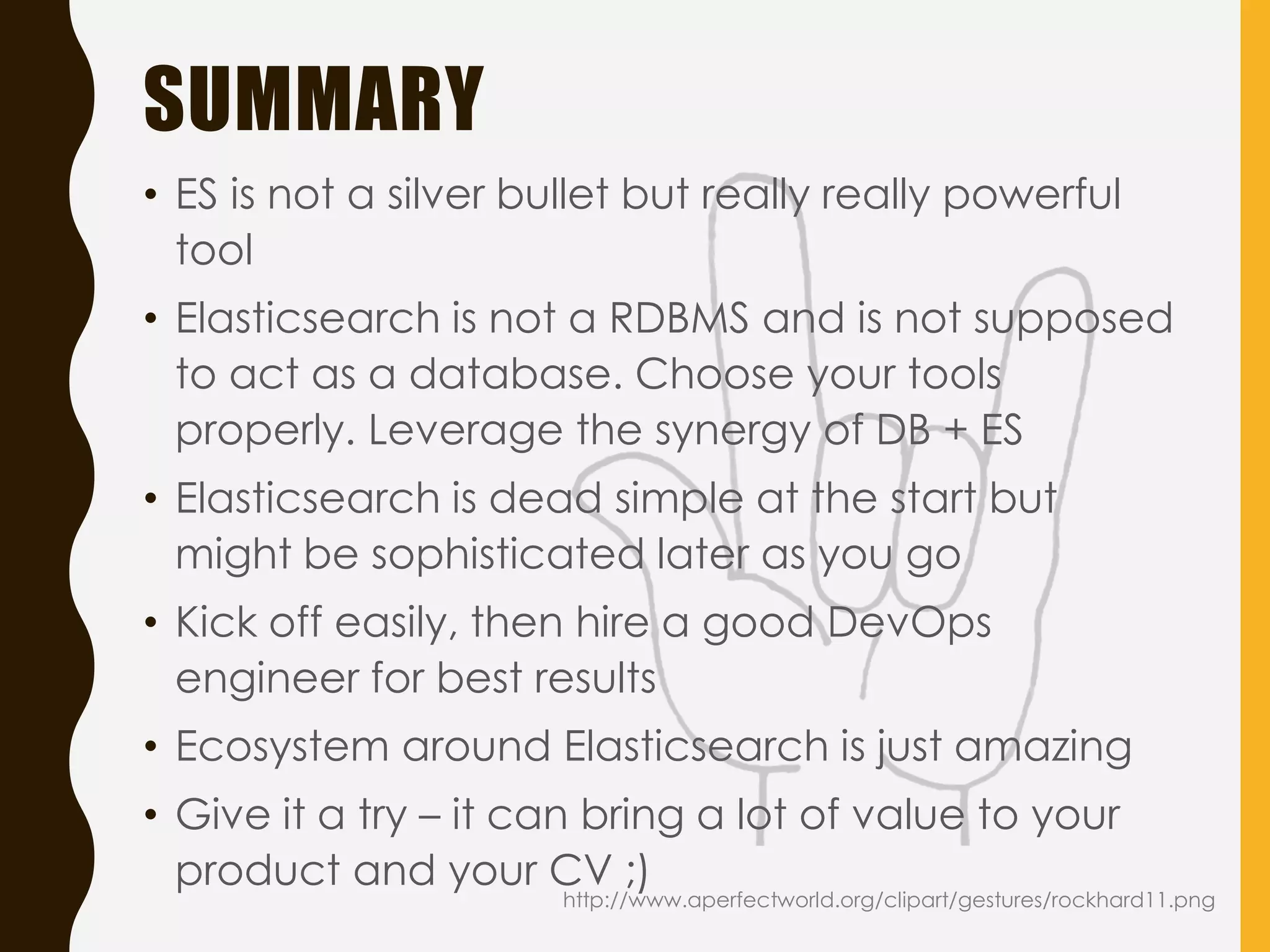 SUMMARY
• ES is not a silver bullet but really really powerful
tool
• Elasticsearch is not a RDBMS and is not supposed
to act as a database. Choose your tools
properly. Leverage the synergy of DB + ES
• Elasticsearch is dead simple at the start but
might be sophisticated later as you go
• Kick off easily, then hire a good DevOps
engineer for best results
• Ecosystem around Elasticsearch is just amazing
• Give it a try – it can bring a lot of value to your
product and your CV ;)
http://www.aperfectworld.org/clipart/gestures/rockhard11.png
 