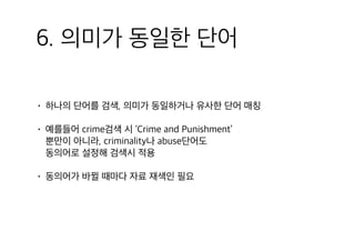 6. 의미가 동일한 단어
• 하나의 단어를 검색, 의미가 동일하거나 유사한 단어 매칭
• 예를들어 crime검색 시 ‘Crime and Punishment’ 
뿐만이 아니라, criminality나 abuse단어도 
동의어로 설정해 검색시 적용
• 동의어가 바뀔 때마다 자료 재색인 필요
 