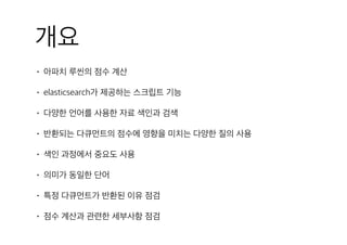 개요
• 아파치 루씬의 점수 계산
• elasticsearch가 제공하는 스크립트 기능
• 다양한 언어를 사용한 자료 색인과 검색
• 반환되는 다큐먼트의 점수에 영향을 미치는 다양한 질의 사용
• 색인 과정에서 중요도 사용
• 의미가 동일한 단어
• 특정 다큐먼트가 반환된 이유 점검
• 점수 계산과 관련한 세부사항 점검
 