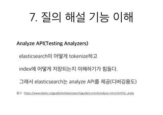 7. 질의 해설 기능 이해
Analyze API(Testing Analyzers)
elasticsearch이 어떻게 tokenize하고
index에 어떻게 저장되는지 이해하기가 힘들다.
그래서 elasticsearch는 analyze API를 제공(디버깅용도)
참고 : https://www.elastic.co/guide/en/elasticsearch/guide/current/analysis-intro.html?q=_analy
 