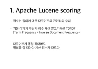 1. Apache Lucene scoring
• 점수는 질의에 대한 다큐먼트의 관련성의 수치
• 기본 아파치 루씬의 점수 계산 알고리즘은 TD/IDF 
(Term Frequency - Inverse Document Frequency) 
• 다큐먼트가 동일 하더라도  
질의를 할 때마다 계산 점수가 다르다
 