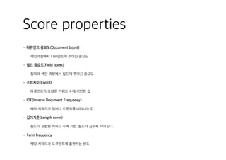 Score properties
• 다큐먼트 중요도(Document boost)
색인과정에서 다큐먼트에 주어진 중요도
• 필드 중요도(Field boost)
질의와 색인 과정에서 필드에 주어진 중요도
• 조정지수(Coord)
다큐먼트가 포함한 키워드 수에 기반한 값
• IDF(Inverse Document Frequency)
해당 키워드가 얼마나 드문지를 나타내는 값
• 길이기준(Length norm)
필드가 포함한 키워드 수에 기반. 필드가 길수록 작아진다.
• Term frequency
해당 키워드가 도큐먼트에 출현하는 빈도
 