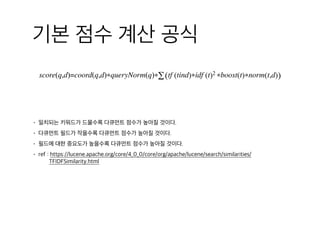 기본 점수 계산 공식
score(q,d)=coord(q,d)∗queryNorm(q)∗∑(tf (tind)∗idf (t)2 ∗boost(t)∗norm(t,d))  
• 일치되는 키워드가 드물수록 다큐먼트 점수가 높아질 것이다.
• 다큐먼트 필드가 작을수록 다큐먼트 점수가 높아질 것이다.
• 필드에 대한 중요도가 높을수록 다큐먼트 점수가 높아질 것이다.
• ref : https://lucene.apache.org/core/4_0_0/core/org/apache/lucene/search/similarities/
TFIDFSimilarity.html
 