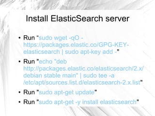 Install ElasticSearch server
● Run “sudo wget -qO -
https://packages.elastic.co/GPG-KEY-
elasticsearch | sudo apt-key add -"
● Run "echo "deb
http://packages.elastic.co/elasticsearch/2.x/
debian stable main" | sudo tee -a
/etc/apt/sources.list.d/elasticsearch-2.x.list"
● Run "sudo apt-get update"
● Run "sudo apt-get -y install elasticsearch"
 