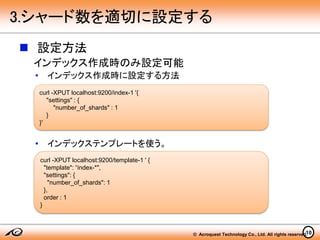 © Acroquest Technology Co., Ltd. All rights reserved.
 設定方法
インデックス作成時のみ設定可能
• インデックス作成時に設定する方法
• インデックステンプレートを使う。
10
3.シャード数を適切に設定する
curl -XPUT localhost:9200/index-1 '{
"settings" : {
"number_of_shards" : 1
}
}'
curl -XPUT localhost:9200/template-1 ' {
"template": “index-*",
"settings": {
"number_of_shards": 1
},
order : 1
}
 