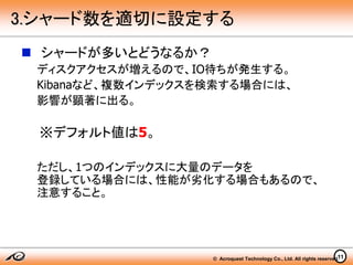 © Acroquest Technology Co., Ltd. All rights reserved.
 シャードが多いとどうなるか？
ディスクアクセスが増えるので、IO待ちが発生する。
Kibanaなど、複数インデックスを検索する場合には、
影響が顕著に出る。
※デフォルト値は5。
ただし、1つのインデックスに大量のデータを
登録している場合には、性能が劣化する場合もあるので、
注意すること。
11
3.シャード数を適切に設定する
 