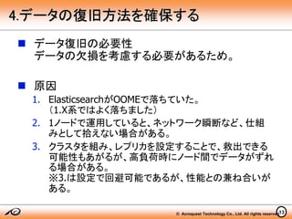 © Acroquest Technology Co., Ltd. All rights reserved.13
4.データの復旧方法を確保する
 データ復旧の必要性
データの欠損を考慮する必要があるため。
 原因
1. ElasticsearchがOOMEで落ちていた。
（1.X系ではよく落ちました）
2. 1ノードで運用していると、ネットワーク瞬断など、仕組
みとして拾えない場合がある。
3. クラスタを組み、レプリカを設定することで、救出できる
可能性もあがるが、高負荷時にノード間でデータがずれ
る場合がある。
※3.は設定で回避可能であるが、性能との兼ね合いが
ある。
 