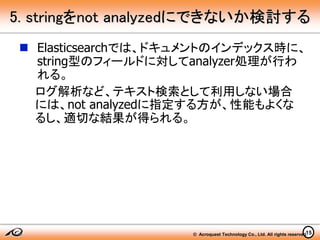 © Acroquest Technology Co., Ltd. All rights reserved.15
5. stringをnot analyzedにできないか検討する
 Elasticsearchでは、ドキュメントのインデックス時に、
string型のフィールドに対してanalyzer処理が行わ
れる。
ログ解析など、テキスト検索として利用しない場合
には、not analyzedに指定する方が、性能もよくな
るし、適切な結果が得られる。
 