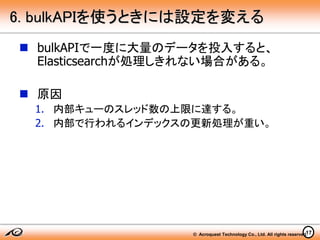 © Acroquest Technology Co., Ltd. All rights reserved.17
6. bulkAPIを使うときには設定を変える
 bulkAPIで一度に大量のデータを投入すると、
Elasticsearchが処理しきれない場合がある。
 原因
1. 内部キューのスレッド数の上限に達する。
2. 内部で行われるインデックスの更新処理が重い。
 