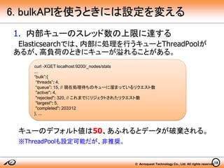 © Acroquest Technology Co., Ltd. All rights reserved.18
6. bulkAPIを使うときには設定を変える
1. 内部キューのスレッド数の上限に達する
Elasticsearchでは、内部に処理を行うキューとThreadPoolが
あるが、高負荷のときにキューが溢れることがある。
キューのデフォルト値は50、あふれるとデータが破棄される。
※ThreadPoolも設定可能だが、非推奨。
curl -XGET localhost:9200/_nodes/stats
...
“bulk”:{
“threads”: 4,
“queue”: 15, // 現在処理待ちのキューに溜まっているリクエスト数
"active": 4,
"rejected": 320, // これまでにリジェクトされたリクエスト数
"largest": 5,
"completed": 203312
}, ...
 