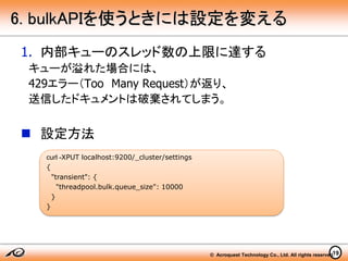 © Acroquest Technology Co., Ltd. All rights reserved.19
6. bulkAPIを使うときには設定を変える
1. 内部キューのスレッド数の上限に達する
キューが溢れた場合には、
429エラー（Too Many Request）が返り、
送信したドキュメントは破棄されてしまう。
 設定方法
curl -XPUT localhost:9200/_cluster/settings
{
"transient": {
"threadpool.bulk.queue_size": 10000
}
}
 