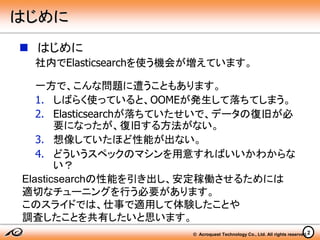 © Acroquest Technology Co., Ltd. All rights reserved.2
 はじめに
社内でElasticsearchを使う機会が増えています。
一方で、こんな問題に遭うこともあります。
1. しばらく使っていると、OOMEが発生して落ちてしまう。
2. Elasticsearchが落ちていたせいで、データの復旧が必
要になったが、復旧する方法がない。
3. 想像していたほど性能が出ない。
4. どういうスペックのマシンを用意すればいいかわからな
い？
Elasticsearchの性能を引き出し、安定稼働させるためには
適切なチューニングを行う必要があります。
このスライドでは、仕事で適用して体験したことや
調査したことを共有したいと思います。
はじめに
 