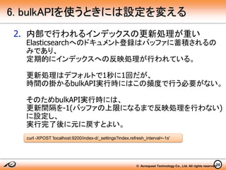 © Acroquest Technology Co., Ltd. All rights reserved.20
6. bulkAPIを使うときには設定を変える
2. 内部で行われるインデックスの更新処理が重い
Elasticsearchへのドキュメント登録はバッファに蓄積されるの
みであり、
定期的にインデックスへの反映処理が行われている。
更新処理はデフォルトで1秒に1回だが、
時間の掛かるbulkAPI実行時にはこの頻度で行う必要がない。
そのためbulkAPI実行時には、
更新間隔を-1(バッファの上限になるまで反映処理を行わない)
に設定し、
実行完了後に元に戻すとよい。
curl -XPOST 'localhost:9200/index-d/_settings?index.refresh_interval=-1s'
 