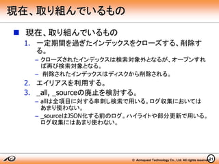 © Acroquest Technology Co., Ltd. All rights reserved.21
現在、取り組んでいるもの
 現在、取り組んでいるもの
1. 一定期間を過ぎたインデックスをクローズする、削除す
る。
– クローズされたインデックスは検索対象外となるが、オープンすれ
ば再び検索対象となる。
– 削除されたインデックスはディスクから削除される。
2. エイリアスを利用する。
3. _all, _sourceの廃止を検討する。
– allは全項目に対する串刺し検索で用いる。ログ収集においては
あまり使わない。
– _sourceはJSON化する前のログ。ハイライトや部分更新で用いる。
ログ収集にはあまり使わない。
 