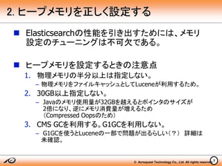 © Acroquest Technology Co., Ltd. All rights reserved.7
2. ヒープメモリを正しく設定する
 Elasticsearchの性能を引き出すためには、メモリ
設定のチューニングは不可欠である。
 ヒープメモリを設定するときの注意点
1. 物理メモリの半分以上は指定しない。
– 物理メモリをファイルキャッシュとしてLuceneが利用するため。
2. 30GB以上指定しない。
– Javaのメモリ使用量が32GBを越えるとポインタのサイズが
2倍になり、逆にメモリ消費量が増えるため
（Compressed Oopsのため）
3. CMS GCを利用する。G1GCを利用しない。
– G1GCを使うとLuceneの一部で問題が出るらしい（？） 詳細は
未確認。
 