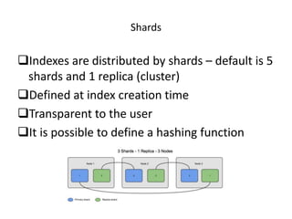 Shards
Indexes are distributed by shards – default is 5
shards and 1 replica (cluster)
Defined at index creation time
Transparent to the user
It is possible to define a hashing function
 