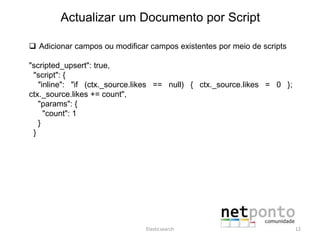 Actualizar um Documento por Script
 Adicionar campos ou modificar campos existentes por meio de scripts
"scripted_upsert": true,
"script": {
"inline": "if (ctx._source.likes == null) { ctx._source.likes = 0 };
ctx._source.likes += count",
"params": {
"count": 1
}
}
Elasticsearch 12
 