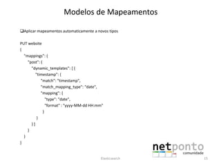 Modelos de Mapeamentos
Aplicar mapeamentos automaticamente a novos tipos
PUT website
{
"mappings": {
"post": {
"dynamic_templates": [ {
"timestamp": {
"match": "timestamp",
"match_mapping_type": "date",
"mapping": {
"type": "date",
"format" : "yyyy-MM-dd HH:mm"
}
}
} ]
}
}
}
Elasticsearch 15
 