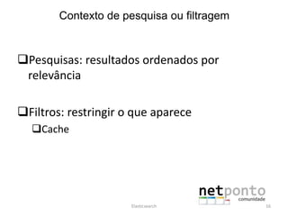Pesquisas: resultados ordenados por
relevância
Filtros: restringir o que aparece
Cache
Elasticsearch 16
Contexto de pesquisa ou filtragem
 