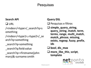 Search API
 URL
/<index>/<type>/_search?q=s
omething
/<index>/<type1>,<type2>/_se
arch?q=something
_search?q=something
_search?q:field:value
_search?q=+firstname(john
mary)&-surname:smith
Query DSL
 Pesquisas e filtros
 simple_query_string,
query_string, match, term,
terms, range, multi_match,
match_phrase, missing,
exists, regexp, fuzzy, prefix,
ids
 bool, dis_max
 more_like_this, script,
template
Elasticsearch 17
Pesquisas
 
