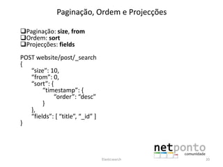 Paginação, Ordem e Projecções
Paginação: size, from
Ordem: sort
Projecções: fields
POST website/post/_search
{
“size”: 10,
“from”: 0,
“sort”: {
“timestamp”: {
“order”: “desc”
}
},
“fields”: [ “title”, “_id” ]
}
Elasticsearch 20
 